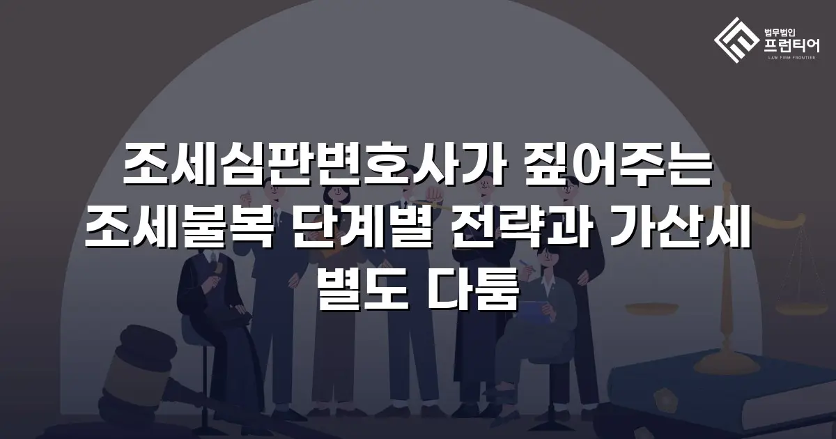 조세심판변호사가 짚어주는 조세불복 단계별 전략과 가산세 별도 다툼