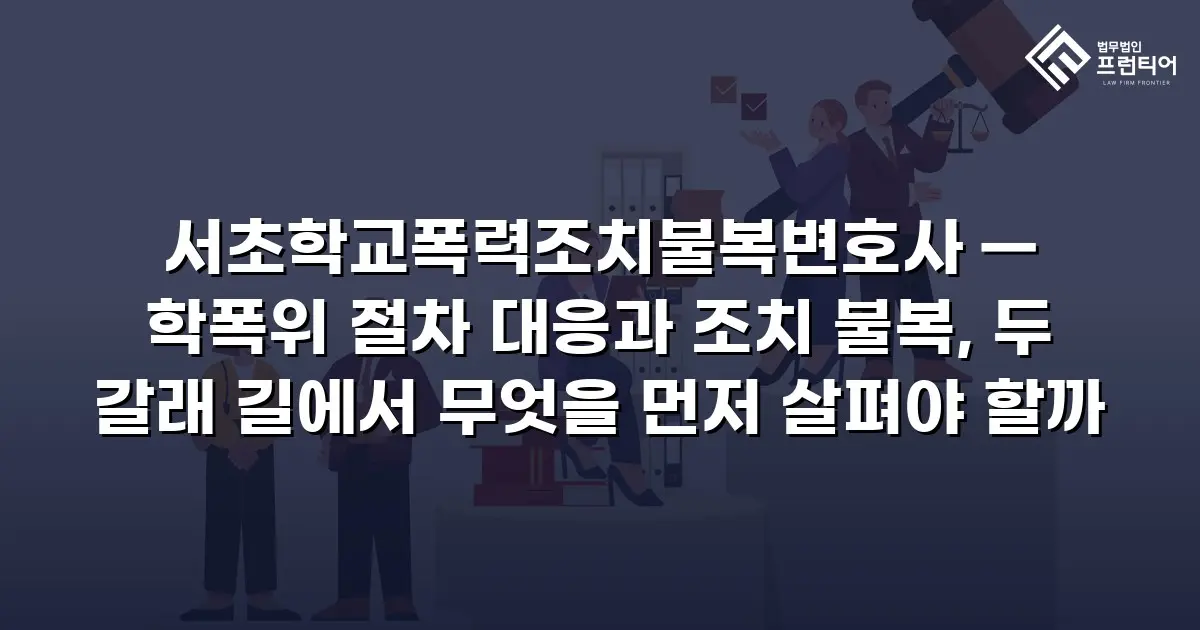 서초학교폭력조치불복변호사 — 학폭위 절차 대응과 조치 불복, 두 갈래 길에서 무엇을 먼저 살펴야 할까