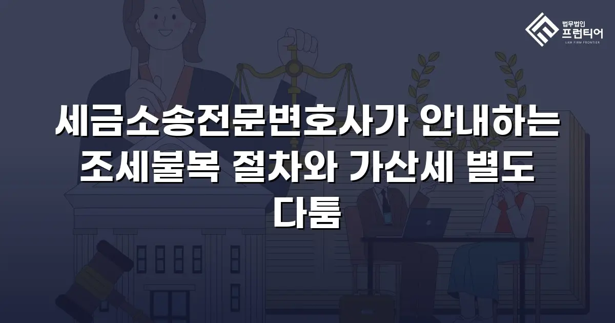 세금소송전문변호사가 안내하는 조세불복 절차와 가산세 별도 다툼