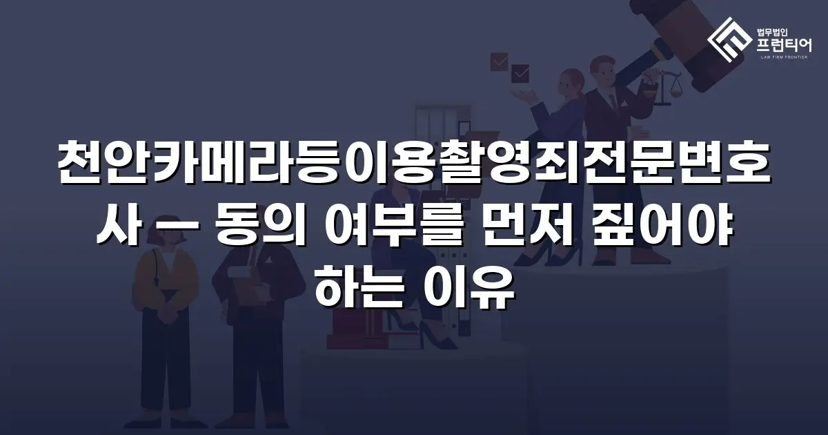 천안카메라등이용촬영죄전문변호사 — 동의 여부를 먼저 짚어야 하는 이유