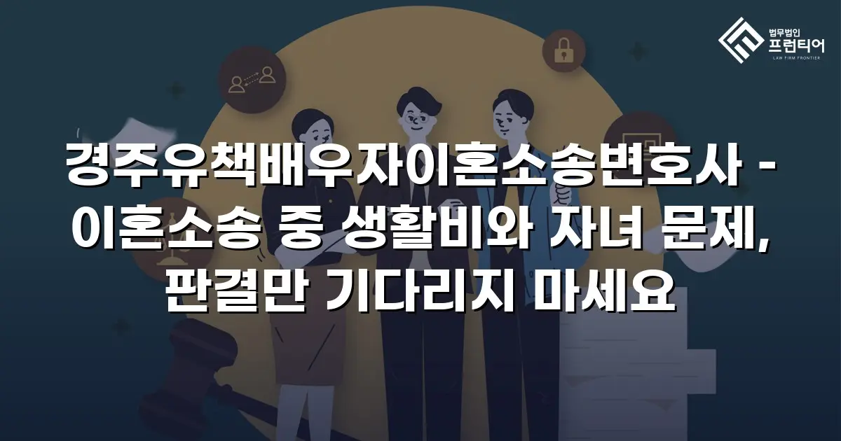 경주유책배우자이혼소송변호사 – 이혼소송 중 생활비와 자녀 문제, 판결만 기다리지 마세요