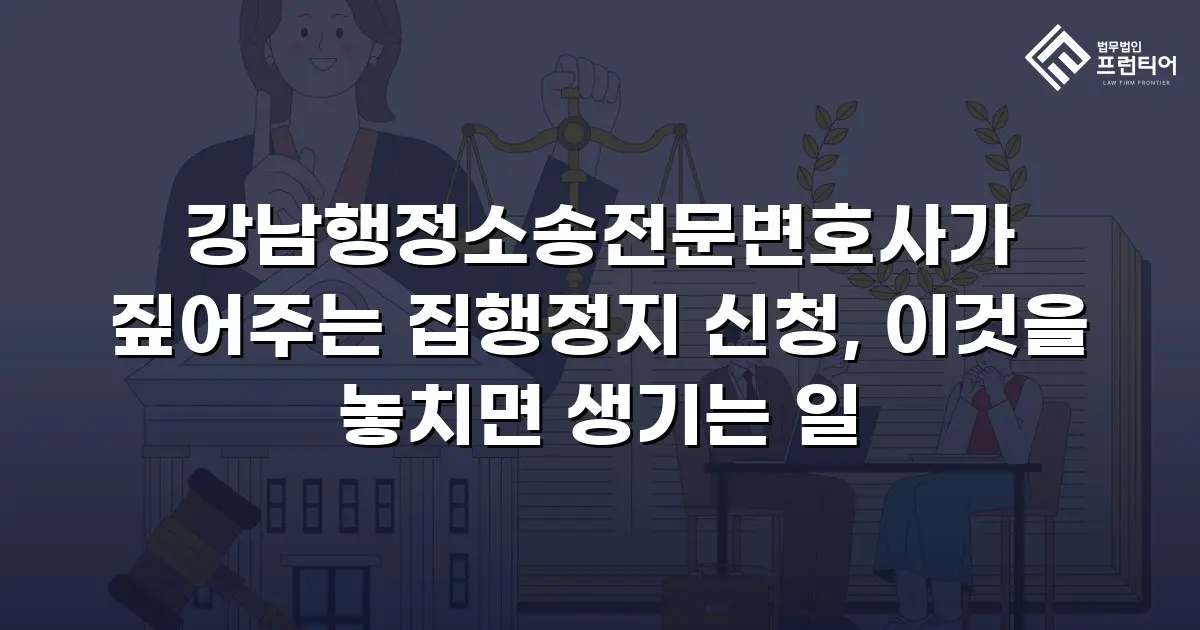 강남행정소송전문변호사가 짚어주는 집행정지 신청, 이것을 놓치면 생기는 일