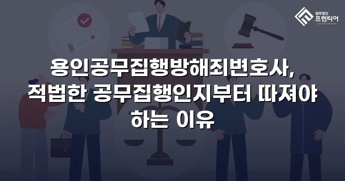 용인공무집행방해죄변호사, 적법한 공무집행인지부터 따져야 하는 이유