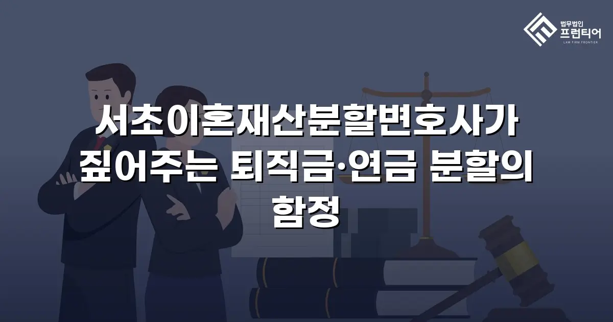 서초이혼재산분할변호사가 짚어주는 퇴직금·연금 분할의 함정