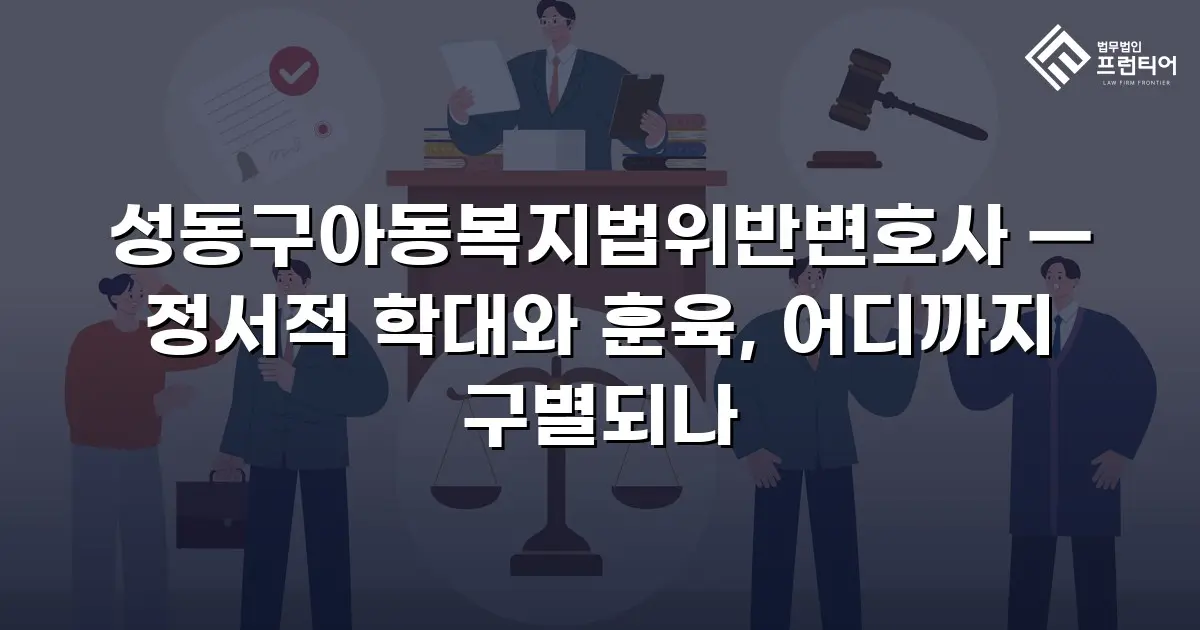 성동구아동복지법위반변호사 — 정서적 학대와 훈육, 어디까지 구별되나