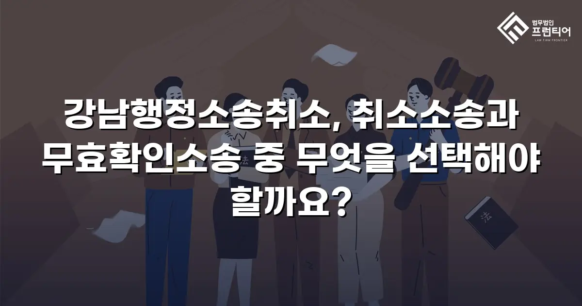 강남행정소송취소, 취소소송과 무효확인소송 중 무엇을 선택해야 할까요?