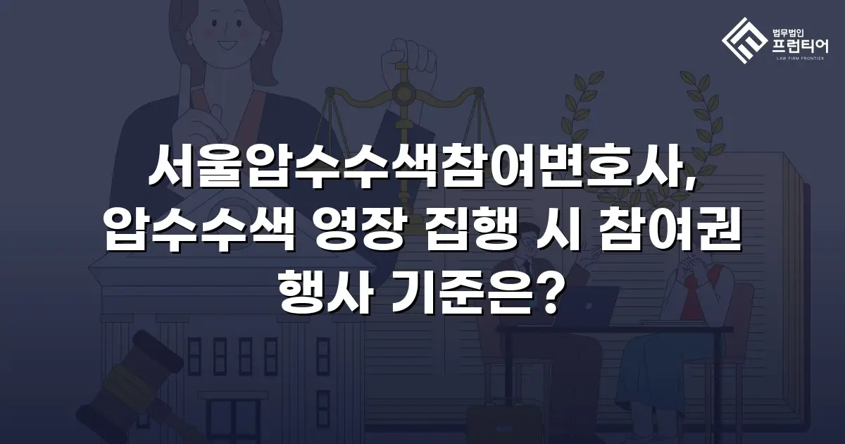 서울압수수색참여변호사, 압수수색 영장 집행 시 참여권 행사 기준은?