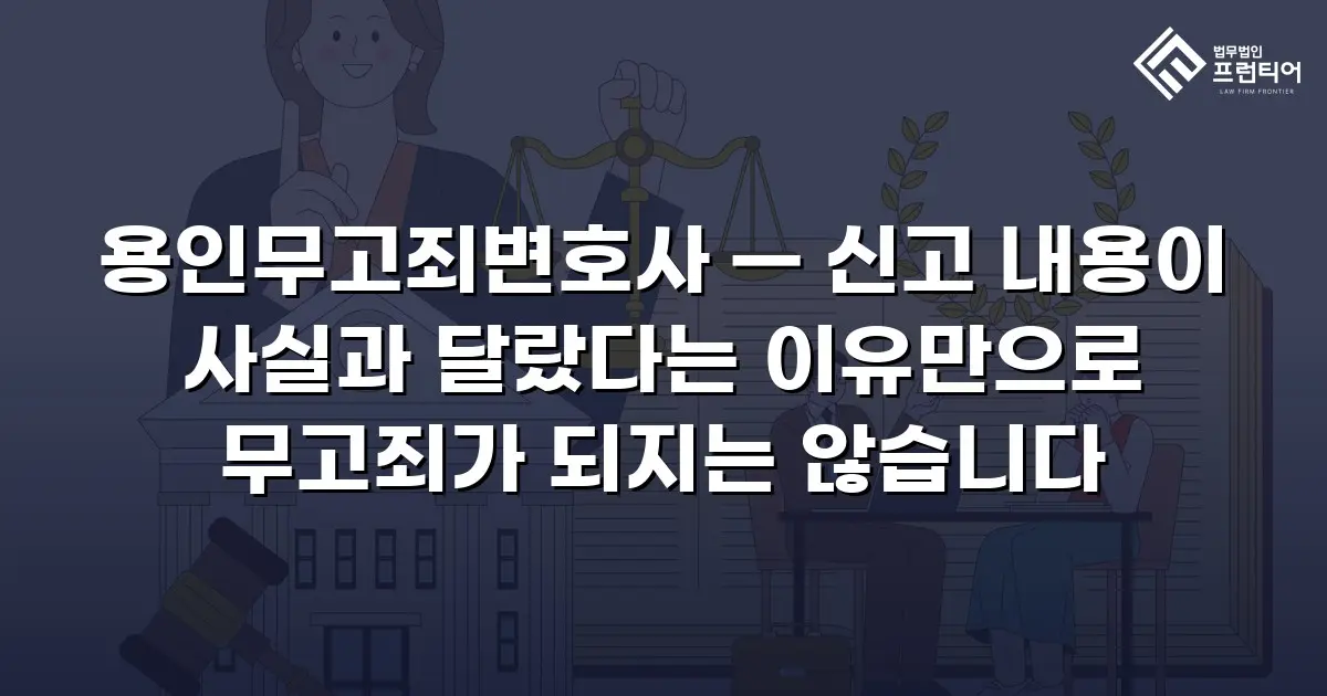 용인무고죄변호사 — 신고 내용이 사실과 달랐다는 이유만으로 무고죄가 되지는 않습니다
