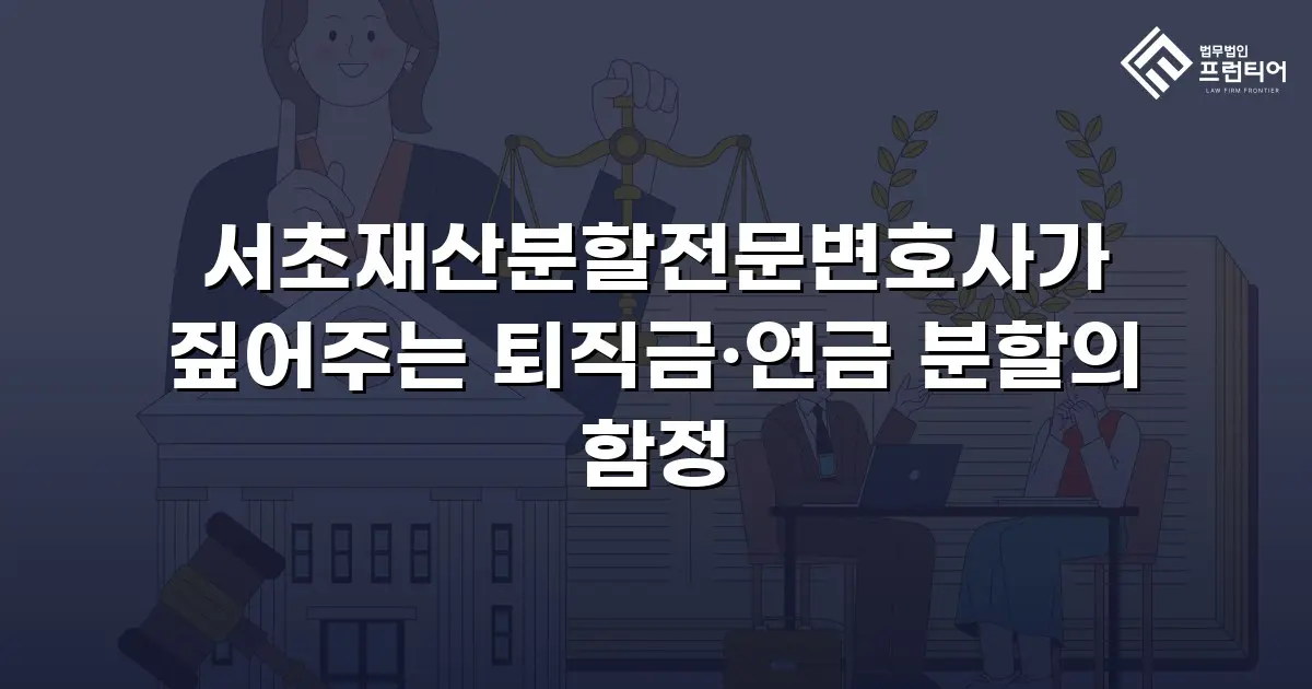 서초재산분할전문변호사가 짚어주는 퇴직금·연금 분할의 함정