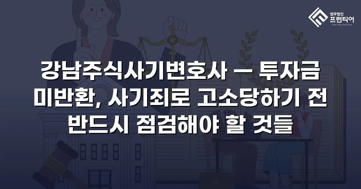 강남주식사기변호사 — 투자금 미반환, 사기죄로 고소당하기 전 반드시 점검해야 할 것들