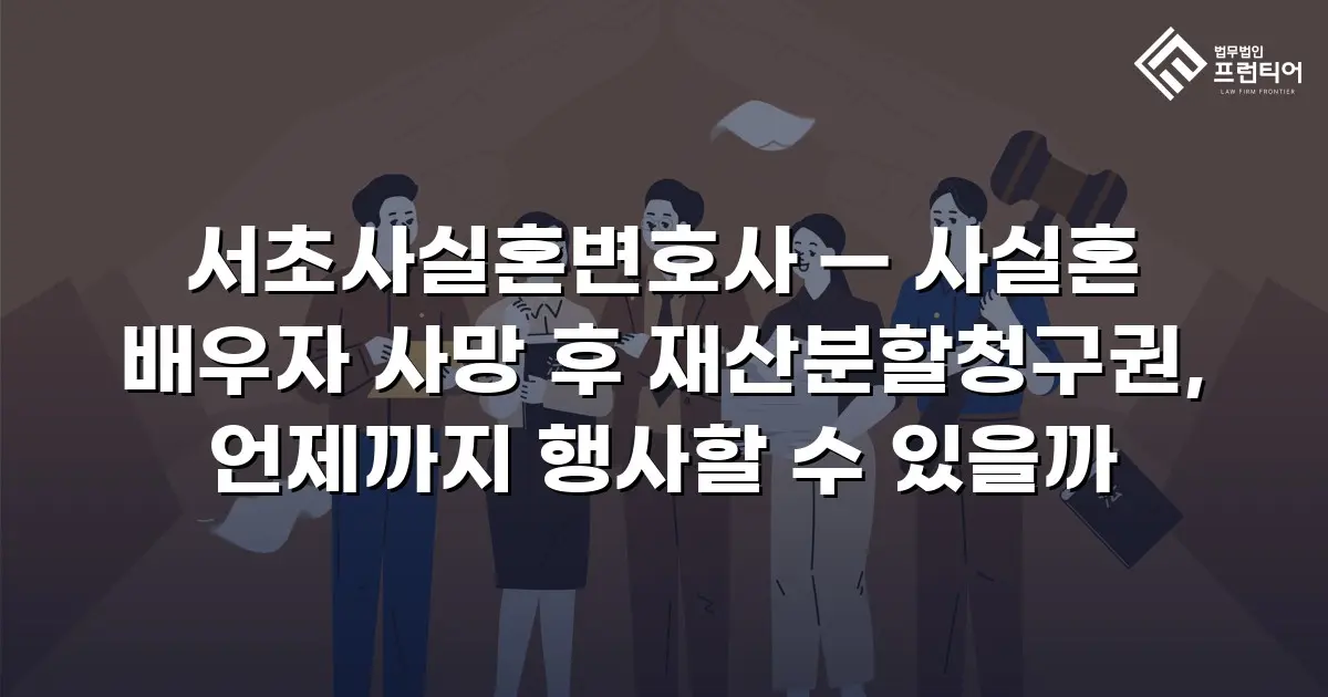 서초사실혼변호사 — 사실혼 배우자 사망 후 재산분할청구권, 언제까지 행사할 수 있을까