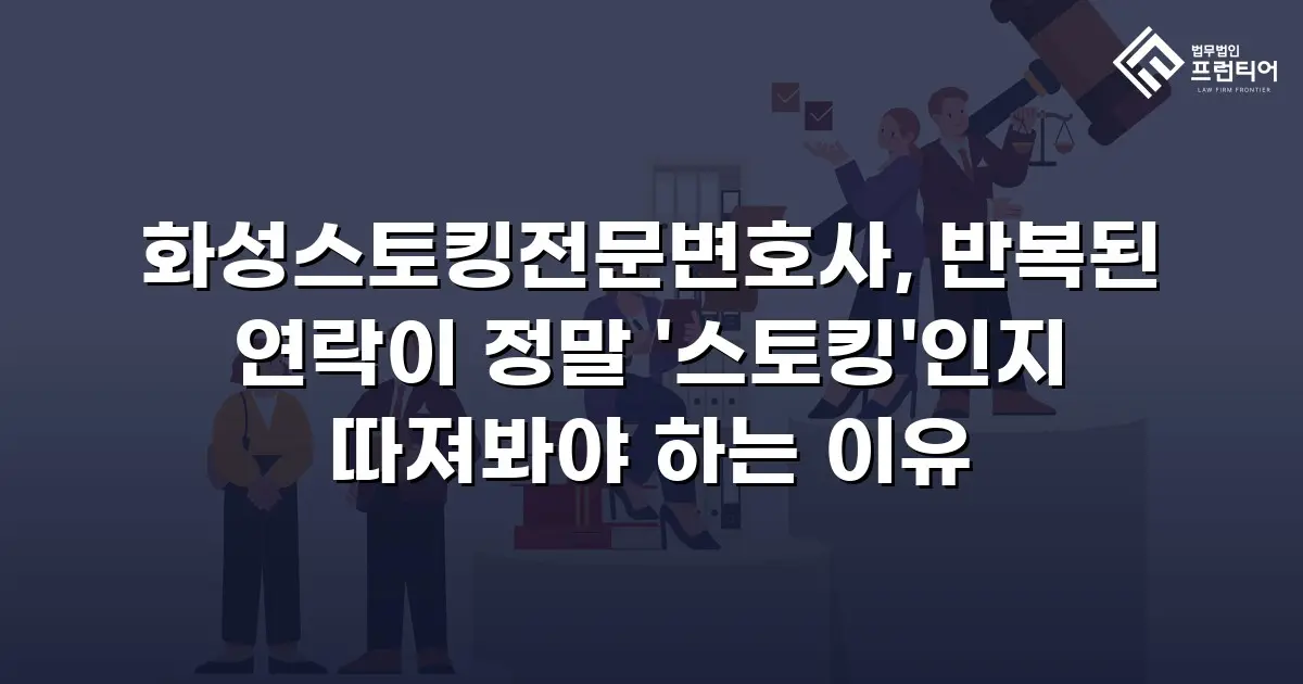 화성스토킹전문변호사, 반복된 연락이 정말 '스토킹'인지 따져봐야 하는 이유