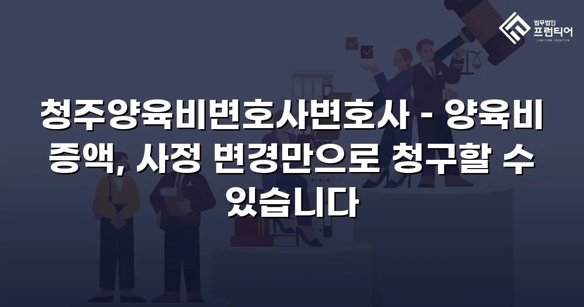 청주양육비변호사변호사 – 양육비 증액, 사정 변경만으로 청구할 수 있습니다