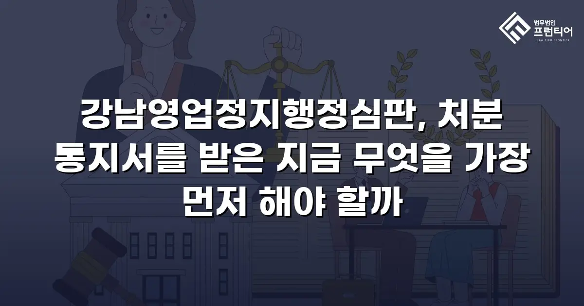 강남영업정지행정심판, 처분 통지서를 받은 지금 무엇을 가장 먼저 해야 할까