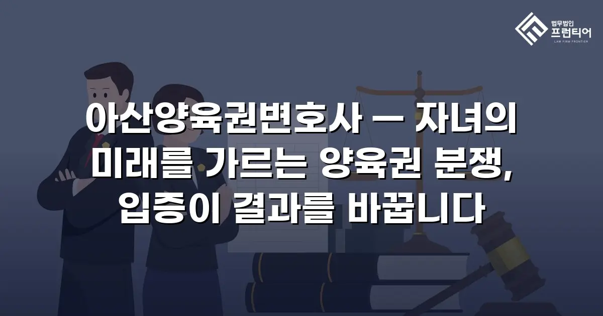 아산양육권변호사 — 자녀의 미래를 가르는 양육권 분쟁, 입증이 결과를 바꿉니다