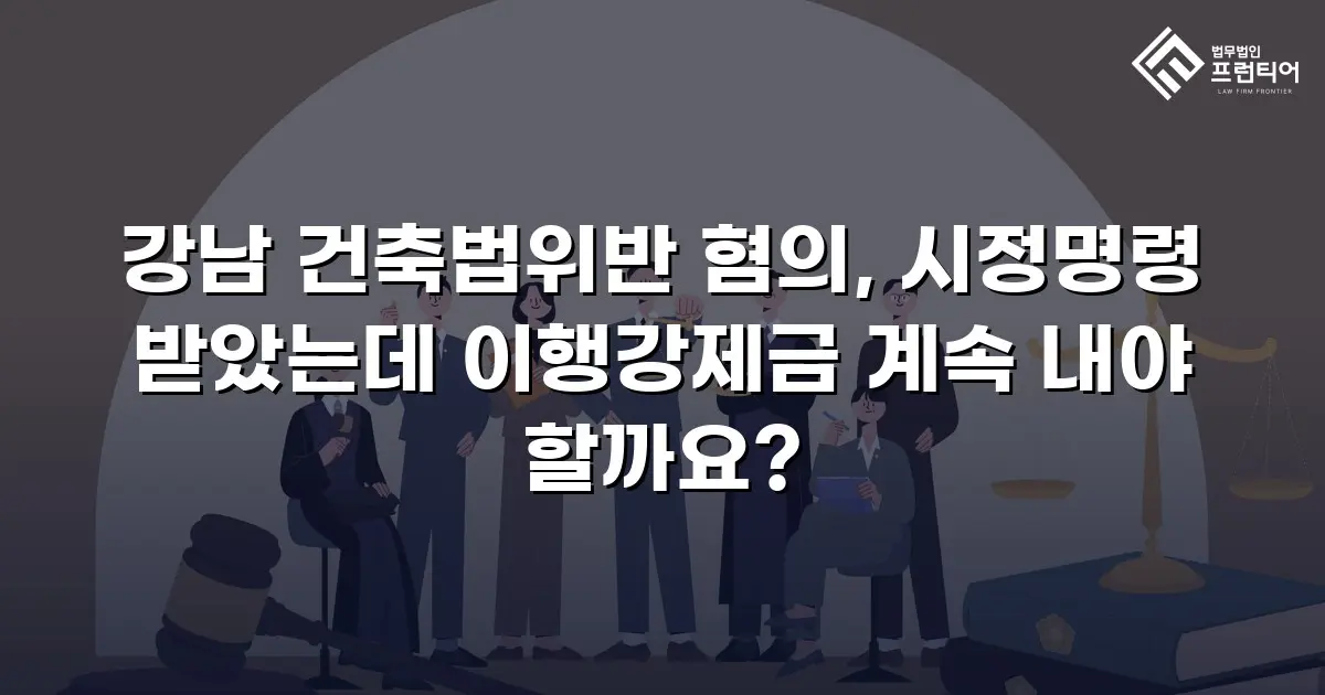 강남 건축법위반 혐의, 시정명령 받았는데 이행강제금 계속 내야 할까요?
