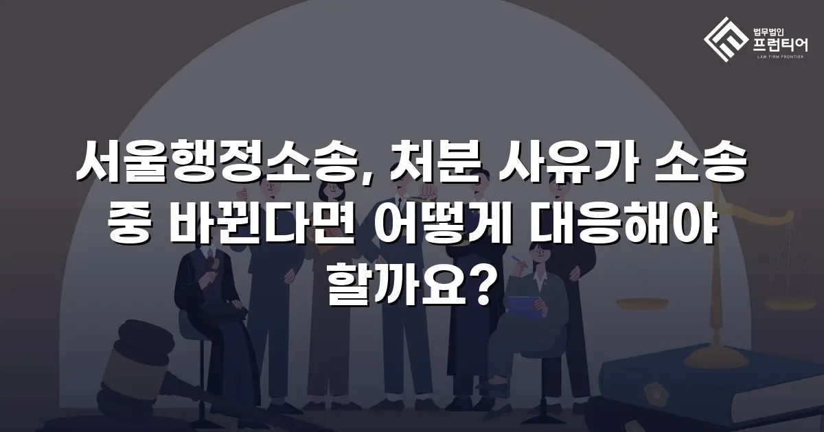 서울행정소송, 처분 사유가 소송 중 바뀐다면 어떻게 대응해야 할까요?