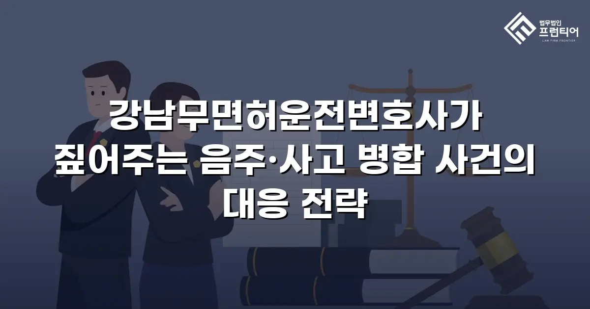 강남무면허운전변호사가 짚어주는 음주·사고 병합 사건의 대응 전략