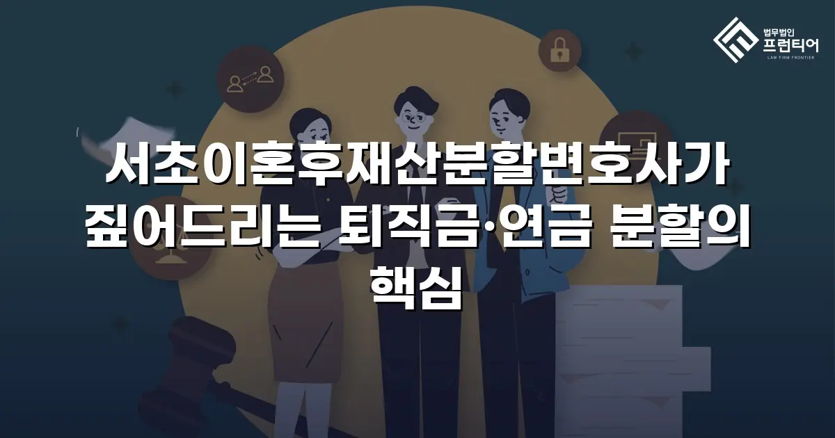 서초이혼후재산분할변호사가 짚어드리는 퇴직금·연금 분할의 핵심