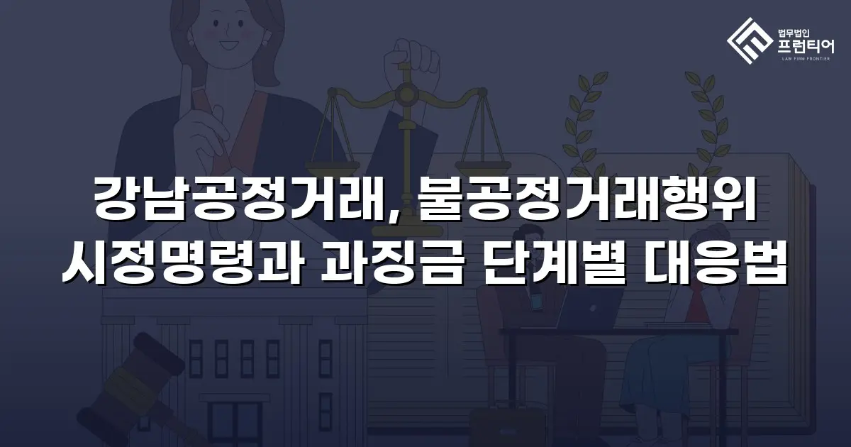 강남공정거래, 불공정거래행위 시정명령과 과징금 단계별 대응법