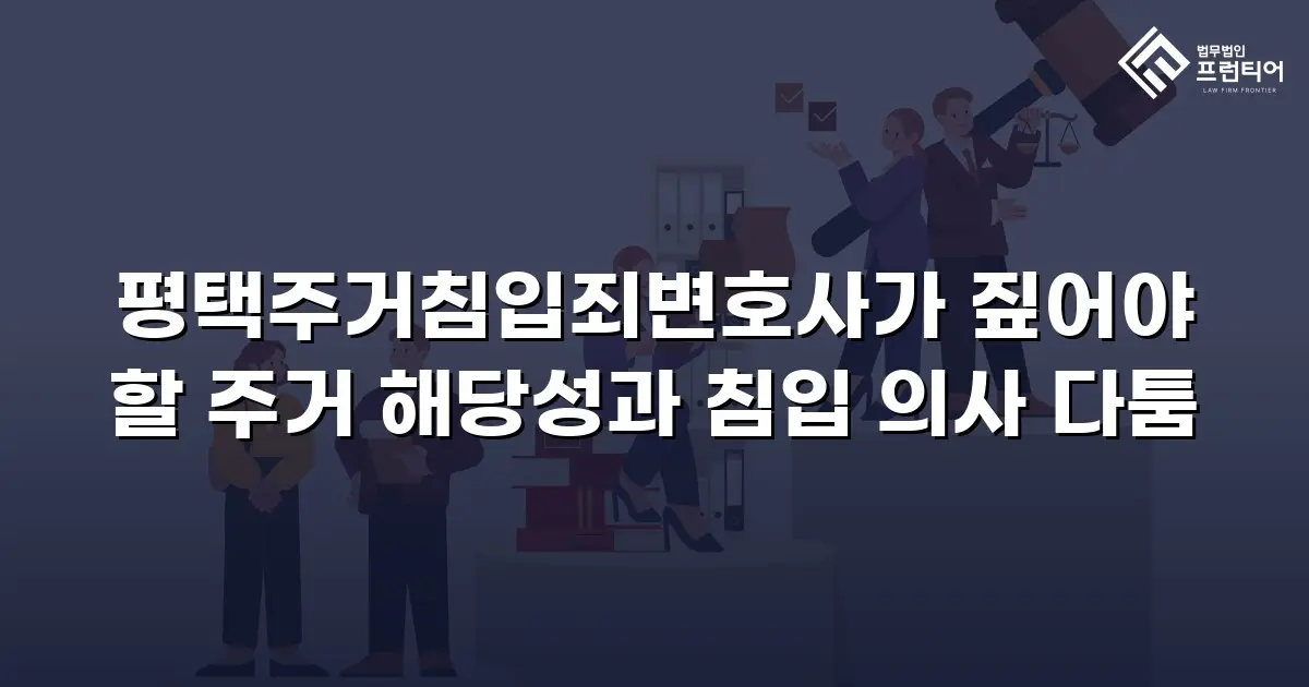 평택주거침입죄변호사가 짚어야 할 주거 해당성과 침입 의사 다툼