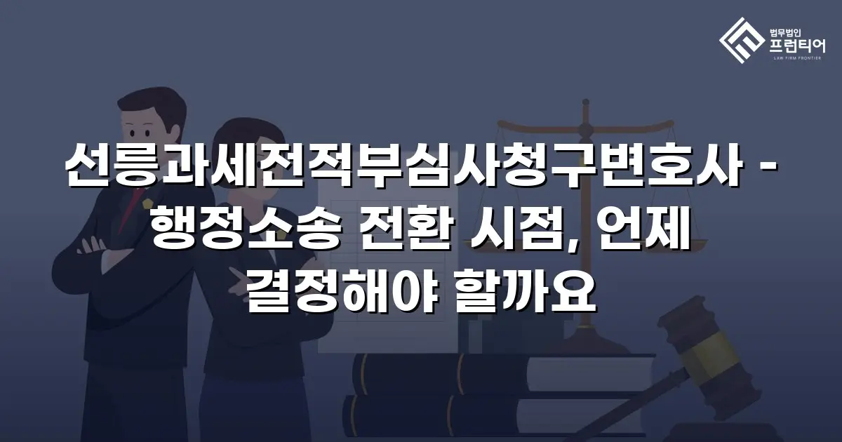 선릉과세전적부심사청구변호사 – 행정소송 전환 시점, 언제 결정해야 할까요