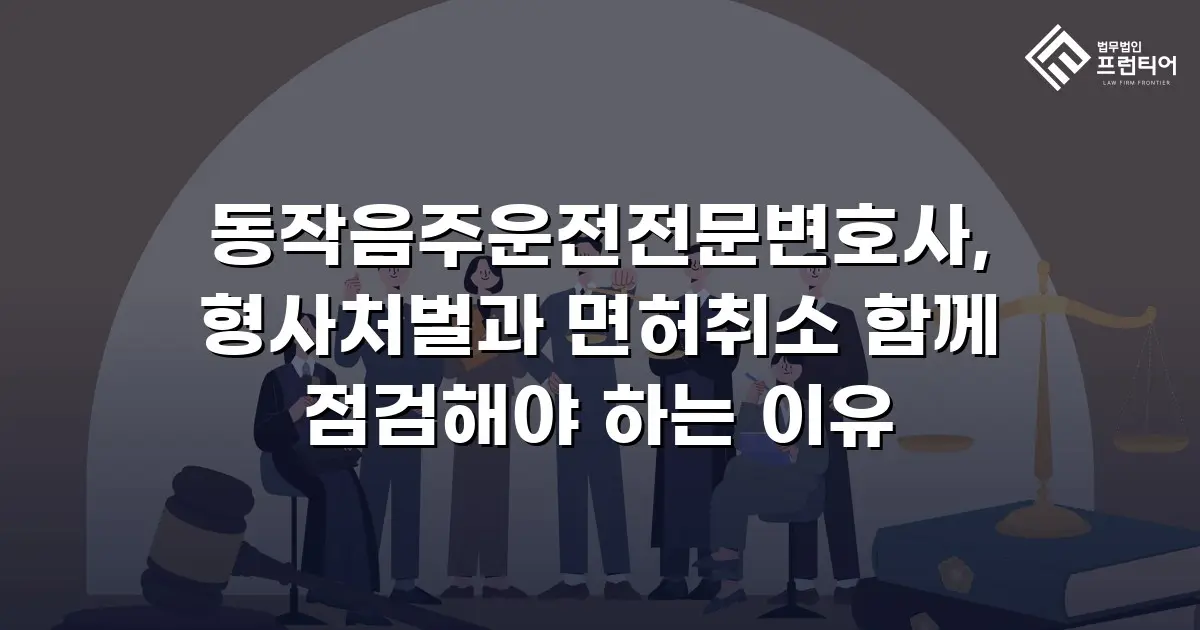 동작음주운전전문변호사, 형사처벌과 면허취소 함께 점검해야 하는 이유