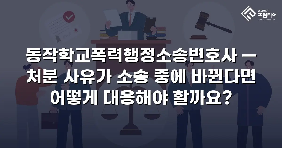동작학교폭력행정소송변호사 — 처분 사유가 소송 중에 바뀐다면 어떻게 대응해야 할까요?