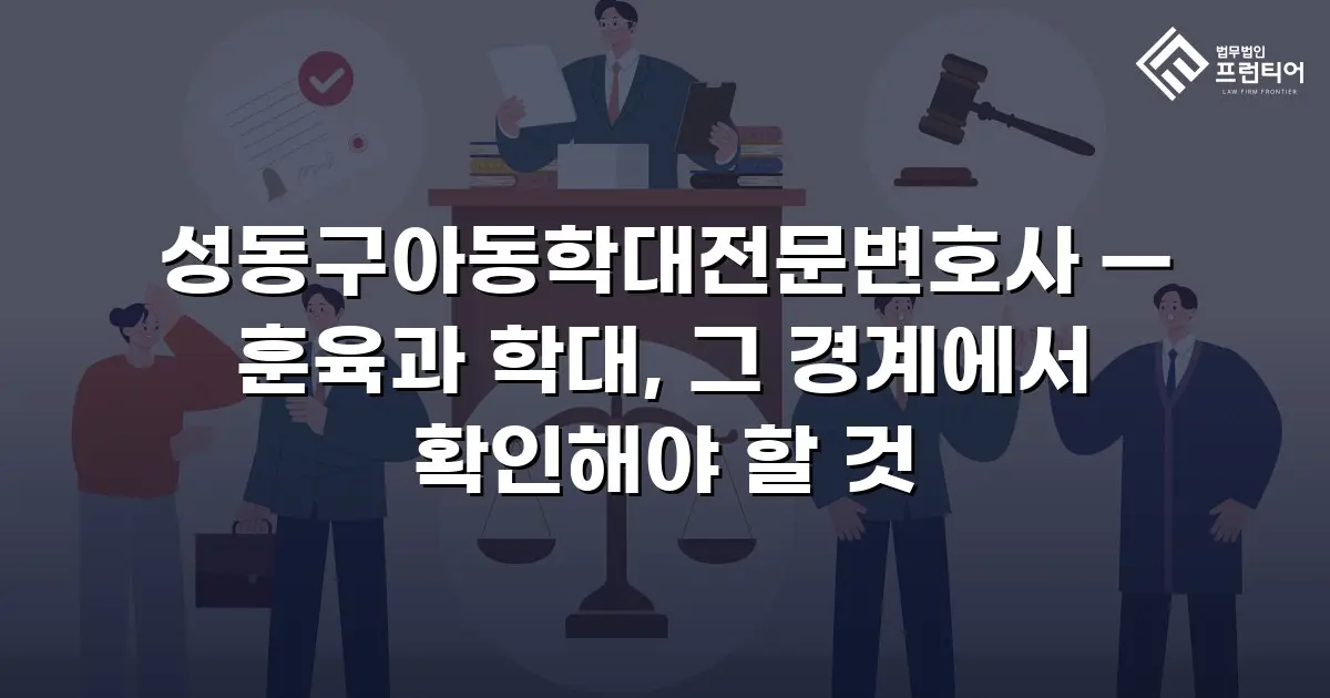 성동구아동학대전문변호사 — 훈육과 학대, 그 경계에서 확인해야 할 것
