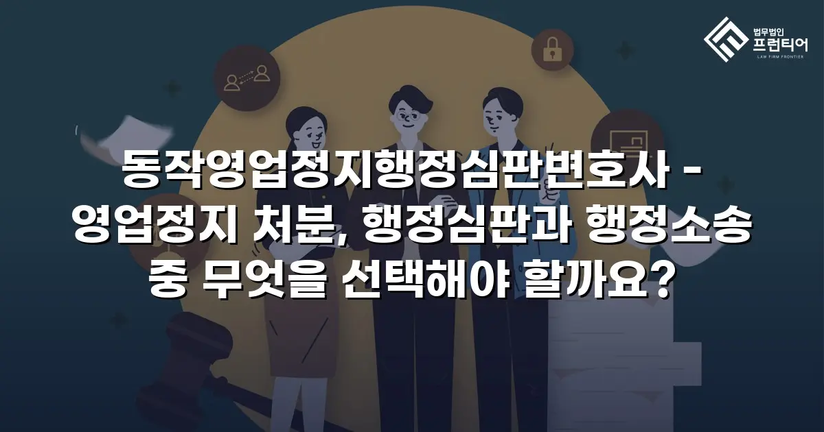 동작영업정지행정심판변호사 - 영업정지 처분, 행정심판과 행정소송 중 무엇을 선택해야 할까요?