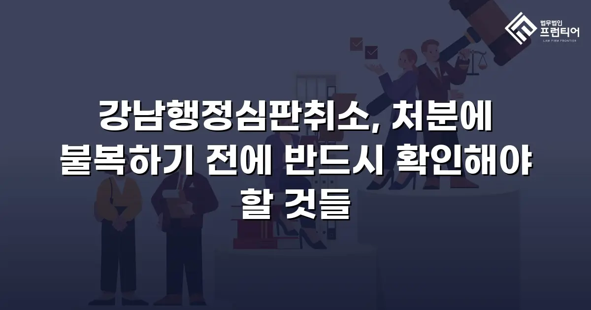 강남행정심판취소, 처분에 불복하기 전에 반드시 확인해야 할 것들
