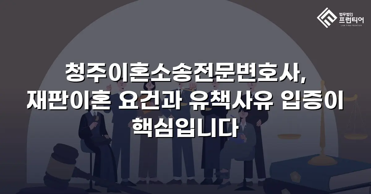 청주이혼소송전문변호사, 재판이혼 요건과 유책사유 입증이 핵심입니다