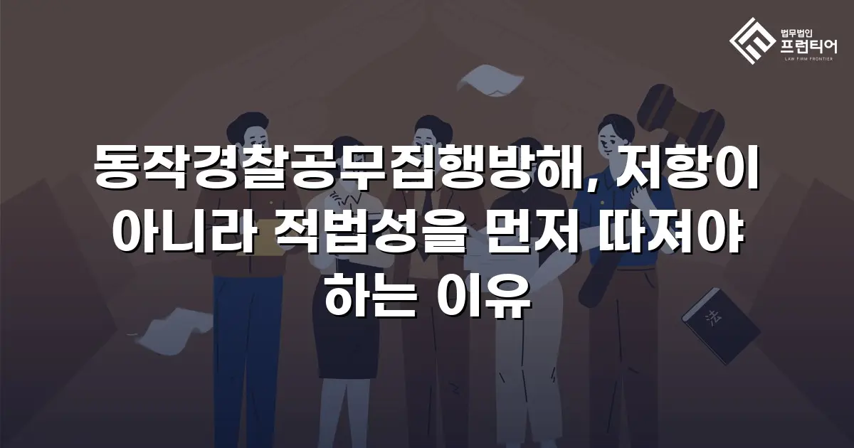동작경찰공무집행방해, 저항이 아니라 적법성을 먼저 따져야 하는 이유