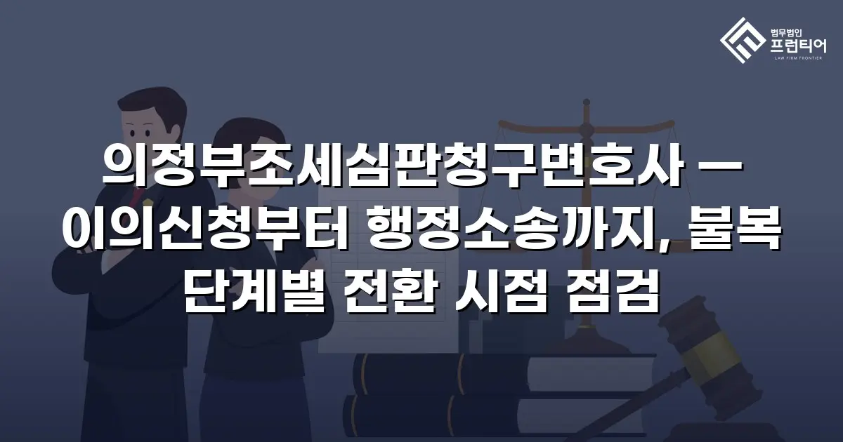 의정부조세심판청구변호사 — 이의신청부터 행정소송까지, 불복 단계별 전환 시점 점검