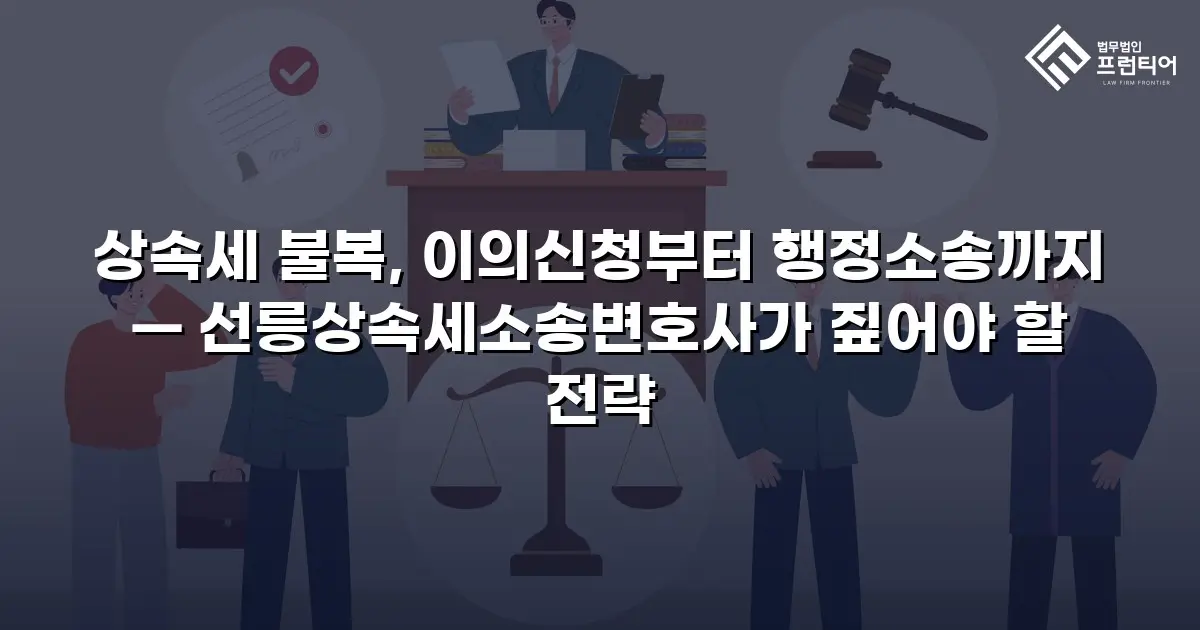 상속세 불복, 이의신청부터 행정소송까지 — 선릉상속세소송변호사가 짚어야 할 전략