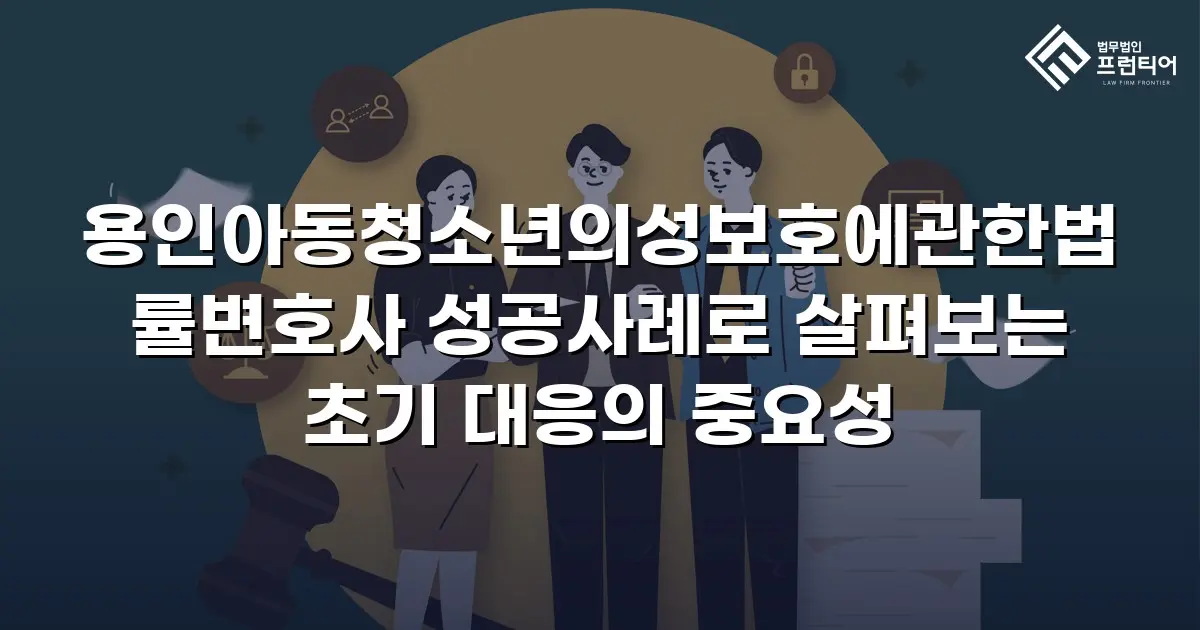 용인아동청소년의성보호에관한법률변호사 성공사례로 살펴보는 초기 대응의 중요성