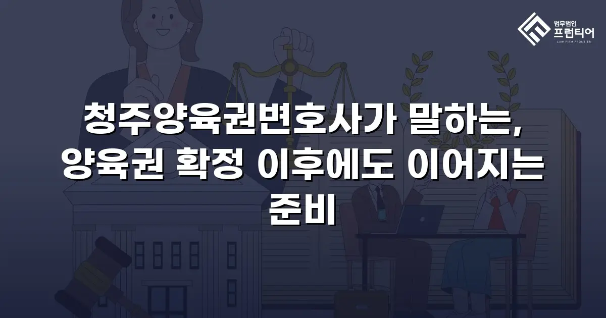 청주양육권변호사가 말하는, 양육권 확정 이후에도 이어지는 준비
