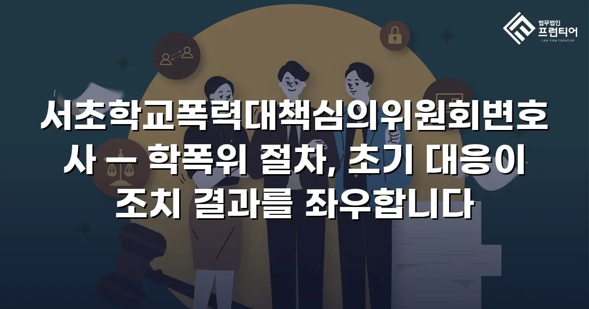 서초학교폭력대책심의위원회변호사 — 학폭위 절차, 초기 대응이 조치 결과를 좌우합니다