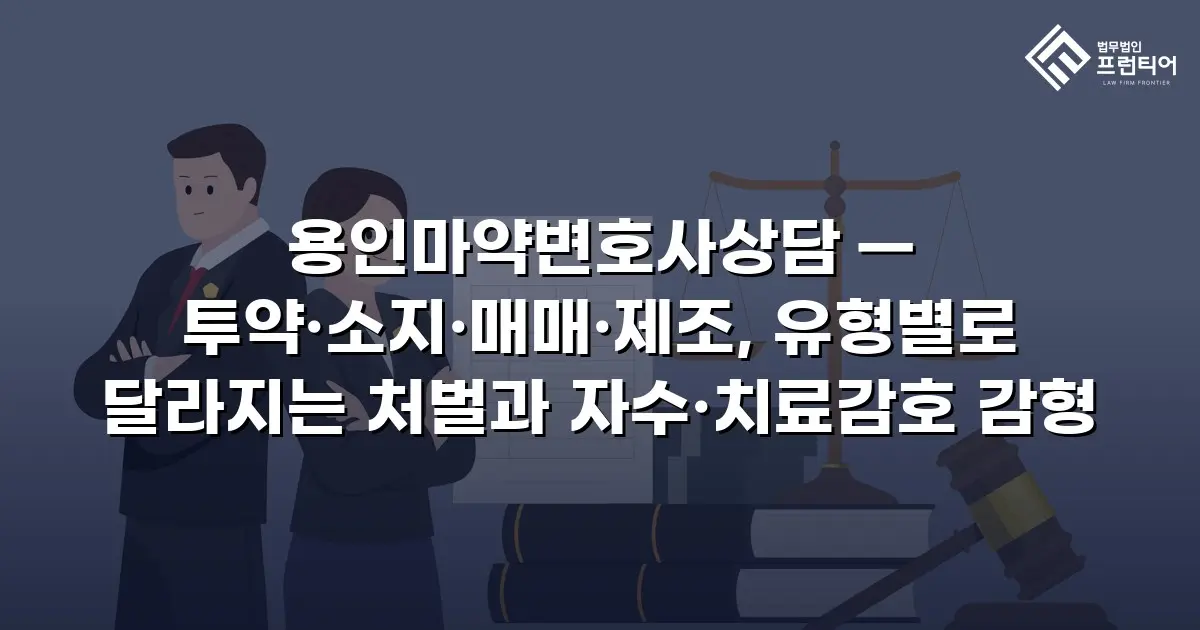 용인마약변호사상담 — 투약·소지·매매·제조, 유형별로 달라지는 처벌과 자수·치료감호 감형