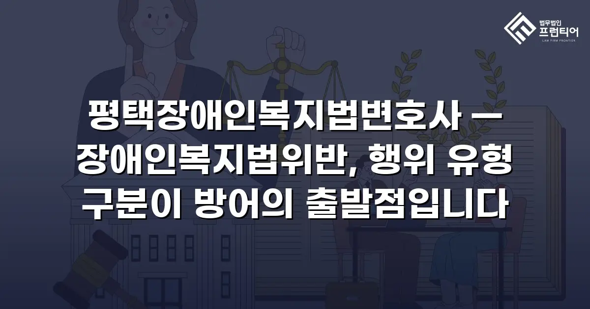 평택장애인복지법변호사 — 장애인복지법위반, 행위 유형 구분이 방어의 출발점입니다