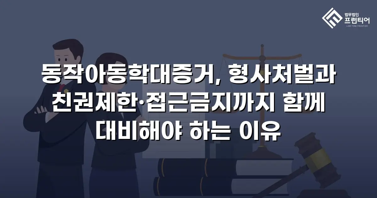 동작아동학대증거, 형사처벌과 친권제한·접근금지까지 함께 대비해야 하는 이유