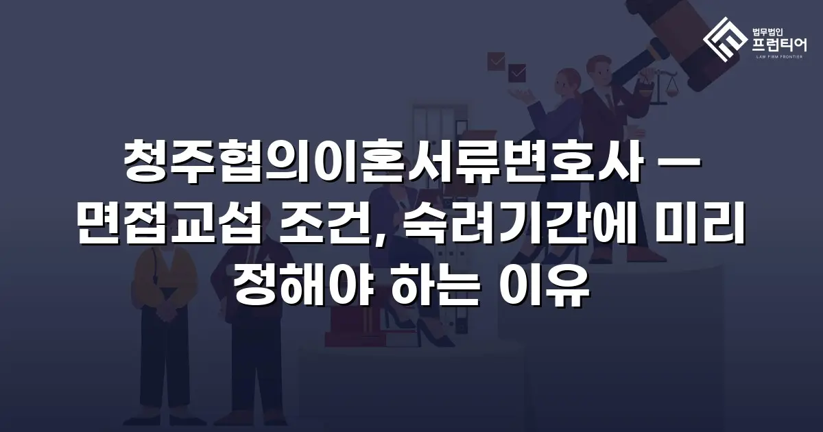 청주협의이혼서류변호사 — 면접교섭 조건, 숙려기간에 미리 정해야 하는 이유