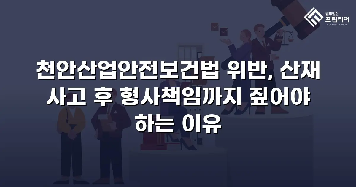 천안산업안전보건법 위반, 산재 사고 후 형사책임까지 짚어야 하는 이유
