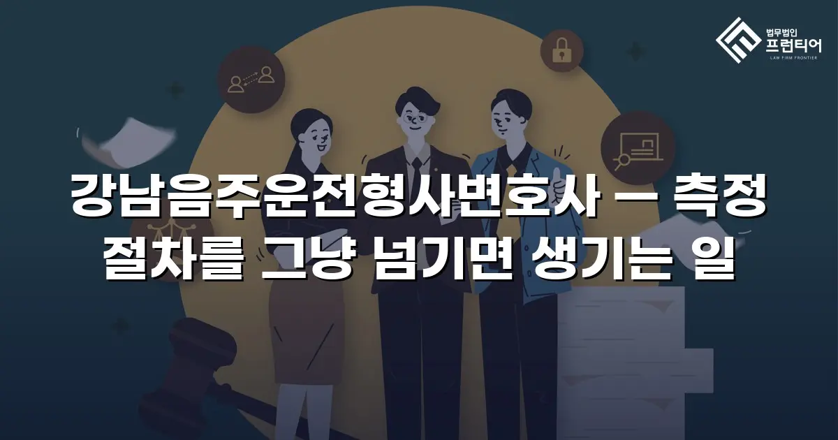 강남음주운전형사변호사 — 측정 절차를 그냥 넘기면 생기는 일