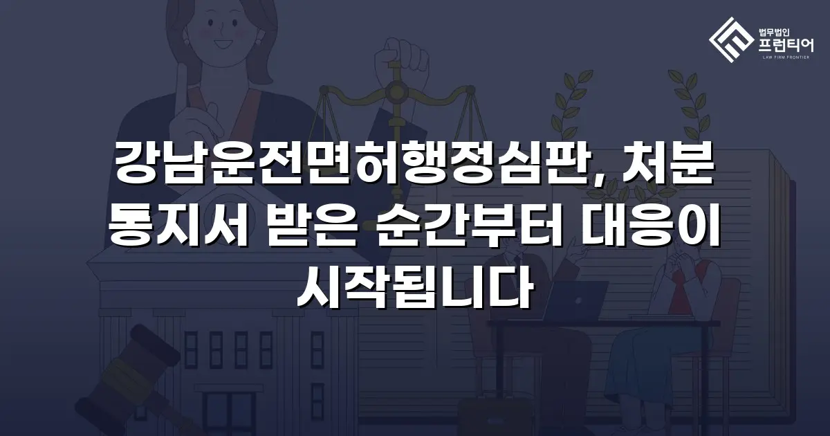 강남운전면허행정심판, 처분 통지서 받은 순간부터 대응이 시작됩니다