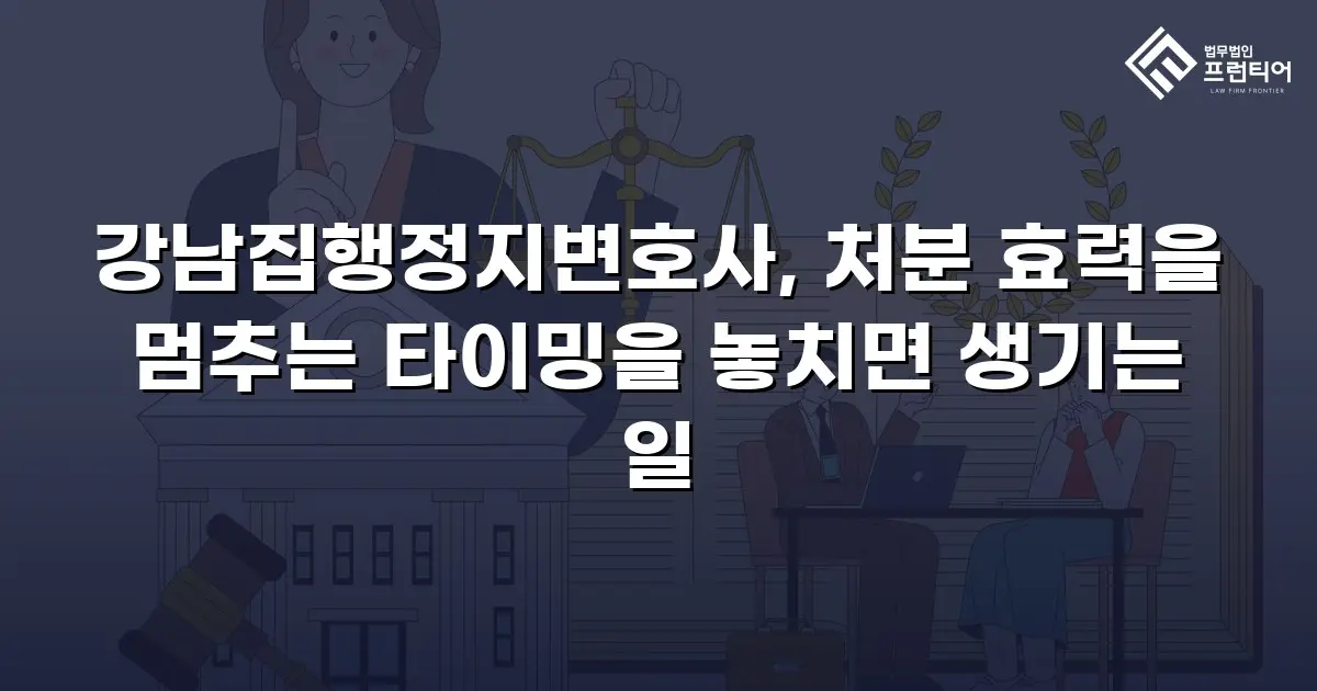 강남집행정지변호사, 처분 효력을 멈추는 타이밍을 놓치면 생기는 일