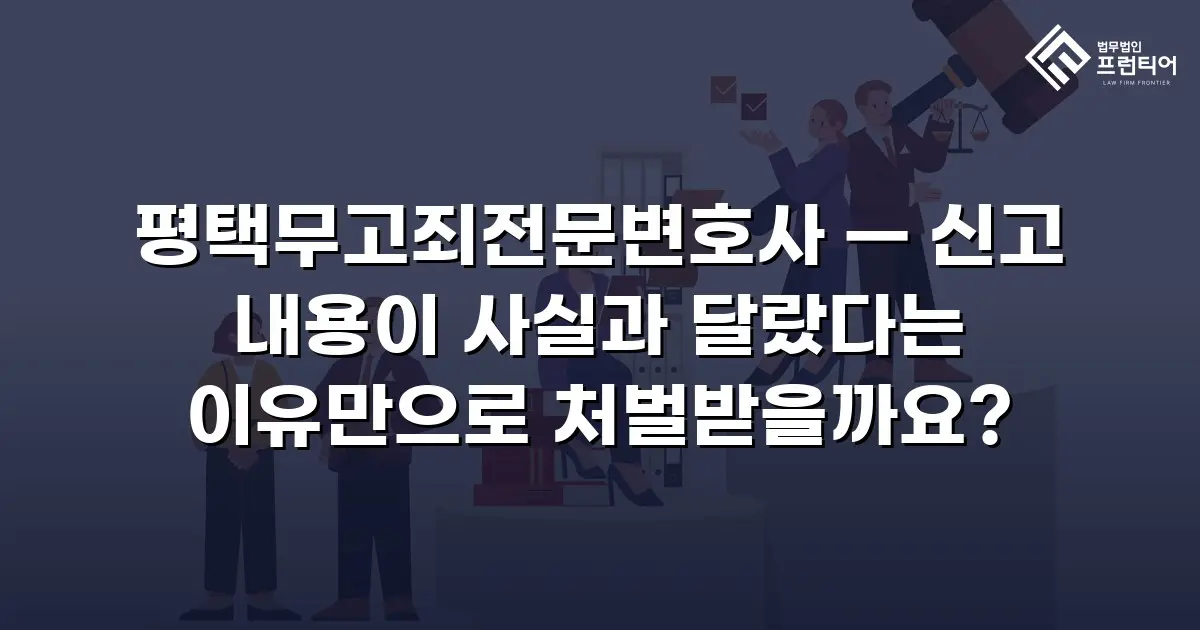 평택무고죄전문변호사 — 신고 내용이 사실과 달랐다는 이유만으로 처벌받을까요?