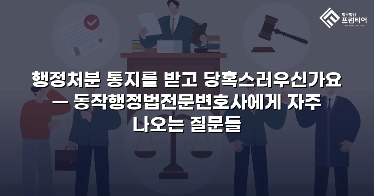 행정처분 통지를 받고 당혹스러우신가요 — 동작행정법전문변호사에게 자주 나오는 질문들