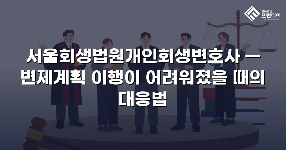 서울회생법원개인회생변호사 — 변제계획 이행이 어려워졌을 때의 대응법