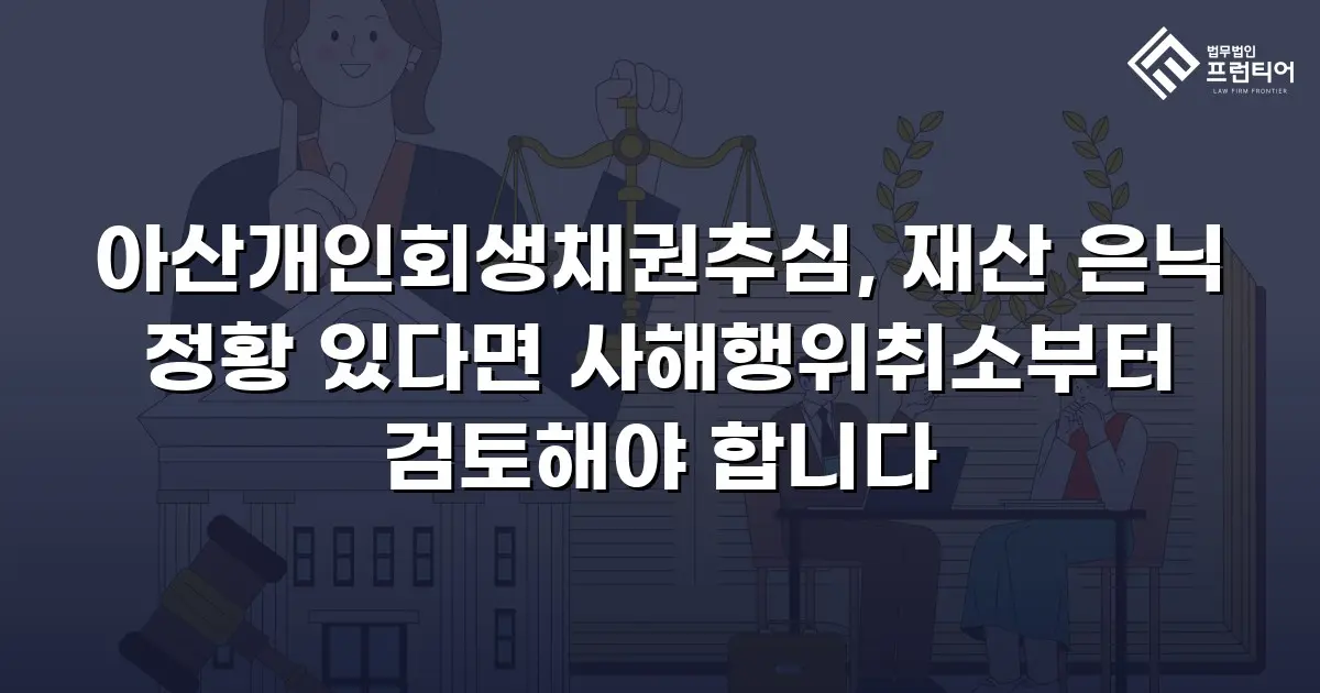 아산개인회생채권추심, 재산 은닉 정황 있다면 사해행위취소부터 검토해야 합니다